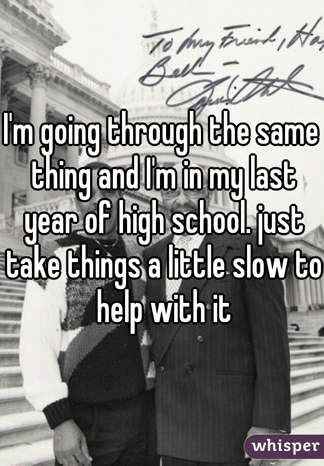 I'm going through the same thing and I'm in my last year of high school. just take things a little slow to help with it