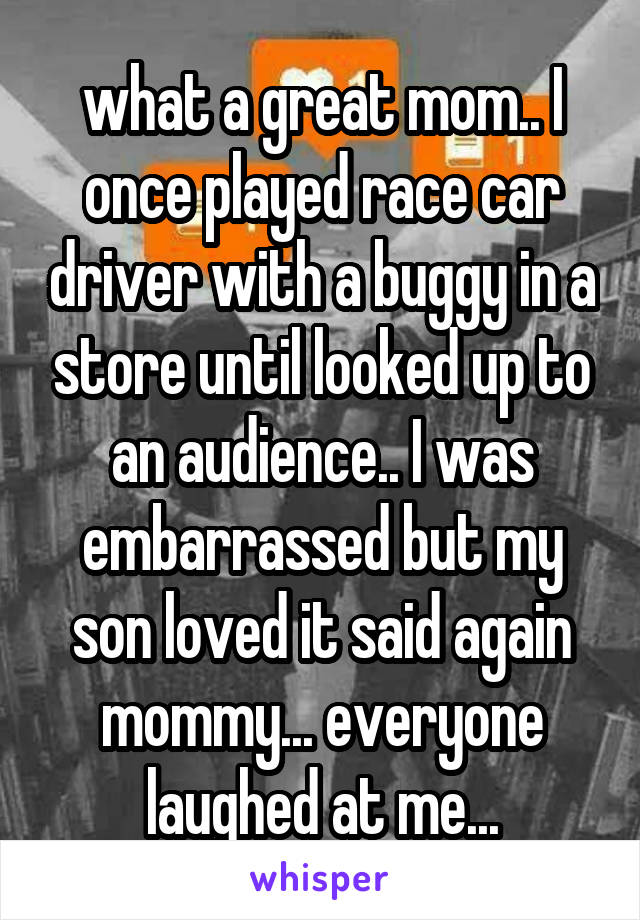 what a great mom.. I once played race car driver with a buggy in a store until looked up to an audience.. I was embarrassed but my son loved it said again mommy... everyone laughed at me...