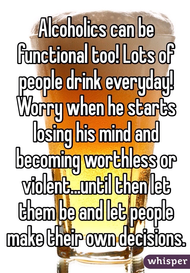 Alcoholics can be functional too! Lots of people drink everyday! Worry when he starts losing his mind and becoming worthless or violent...until then let them be and let people make their own decisions.