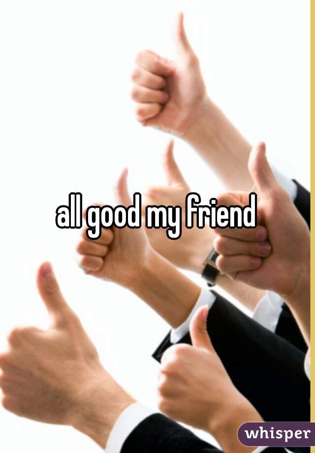 all good my friend