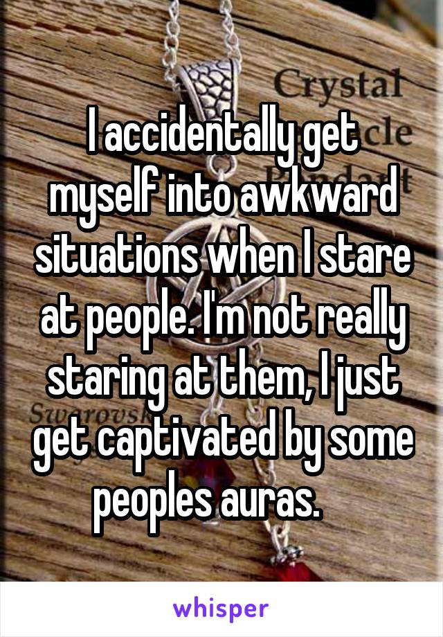 I accidentally get myself into awkward situations when I stare at people. I'm not really staring at them, I just get captivated by some peoples auras.    