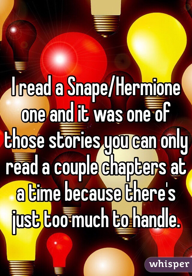 I read a Snape/Hermione one and it was one of those stories you can only read a couple chapters at a time because there's just too much to handle.