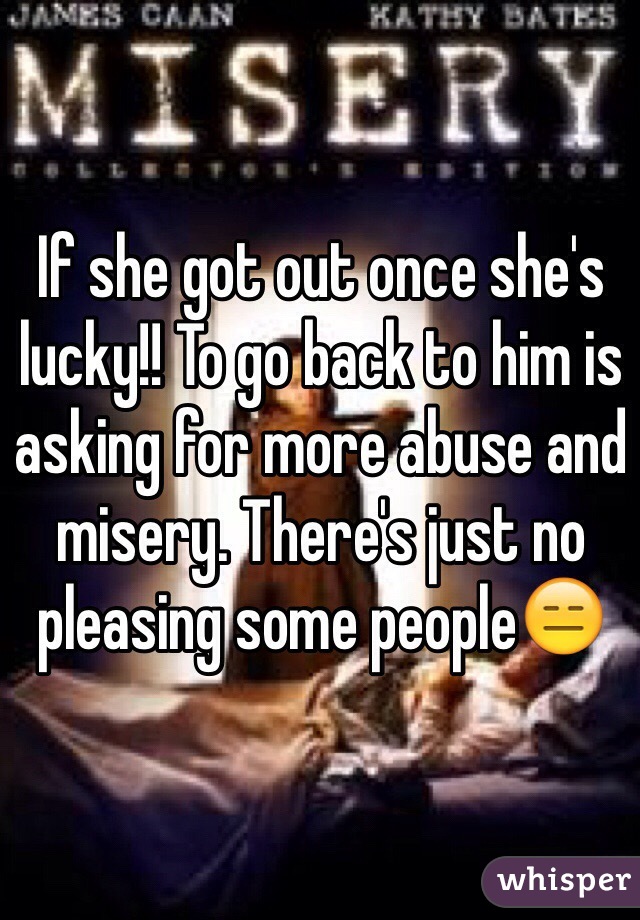 If she got out once she's lucky!! To go back to him is asking for more abuse and misery. There's just no pleasing some people😑