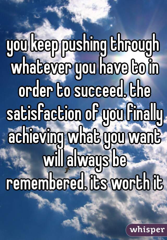 you keep pushing through whatever you have to in order to succeed. the satisfaction of you finally achieving what you want will always be remembered. its worth it