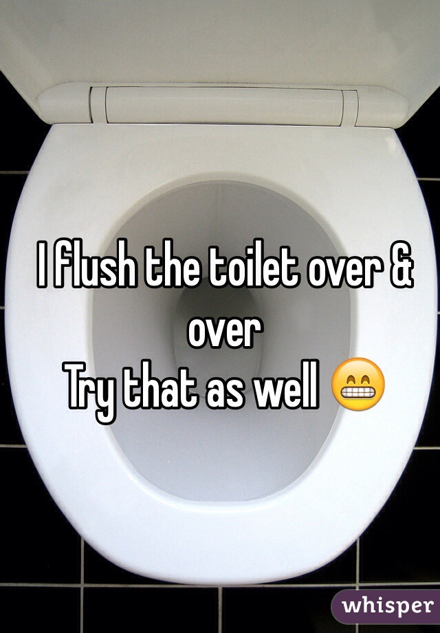 I flush the toilet over & over 
Try that as well 😁