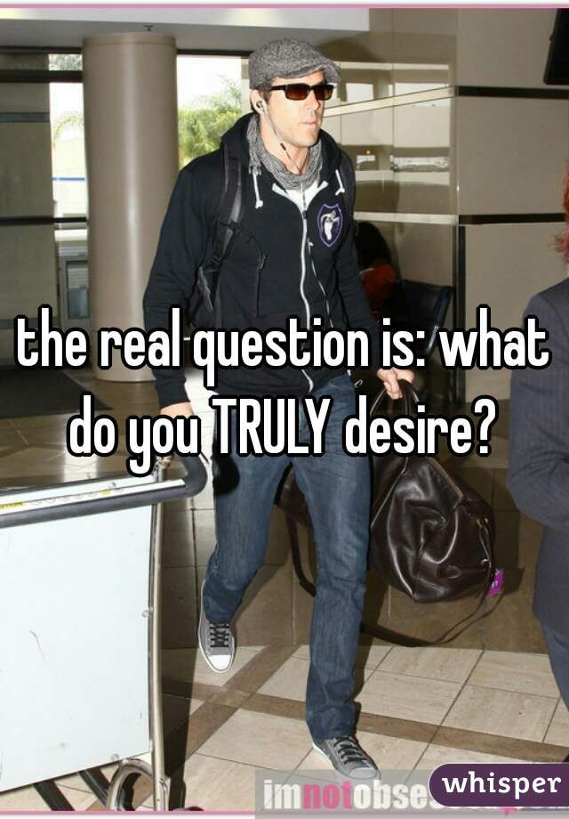 the real question is: what do you TRULY desire? 