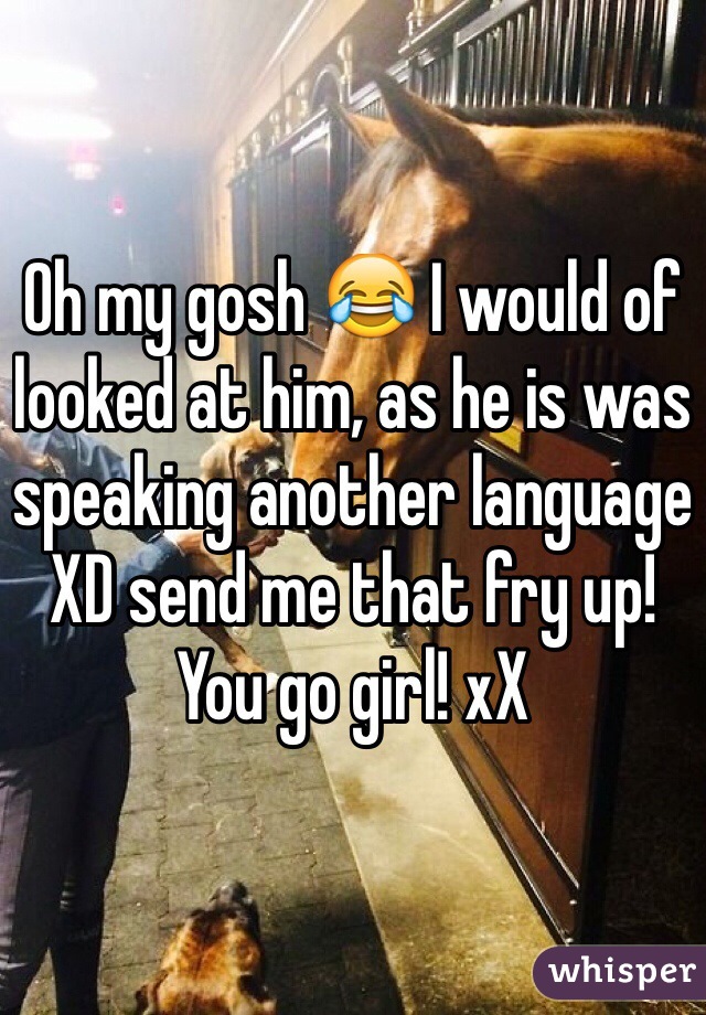 Oh my gosh 😂 I would of looked at him, as he is was speaking another language XD send me that fry up! You go girl! xX 