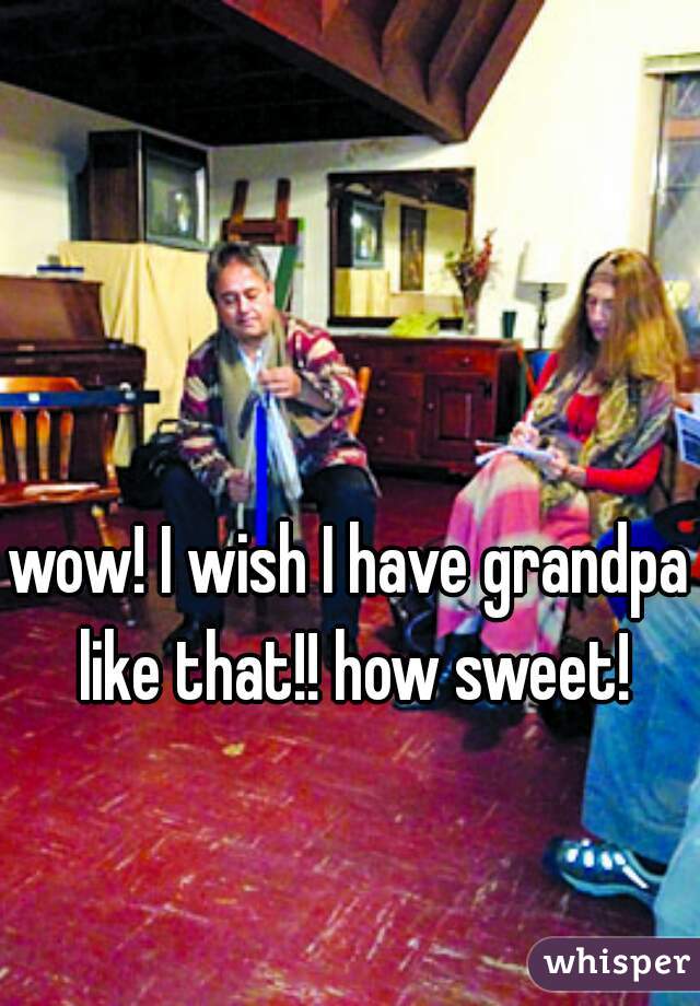 wow! I wish I have grandpa like that!! how sweet!