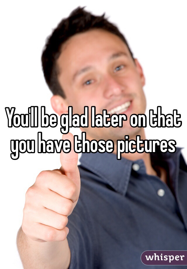 You'll be glad later on that you have those pictures 