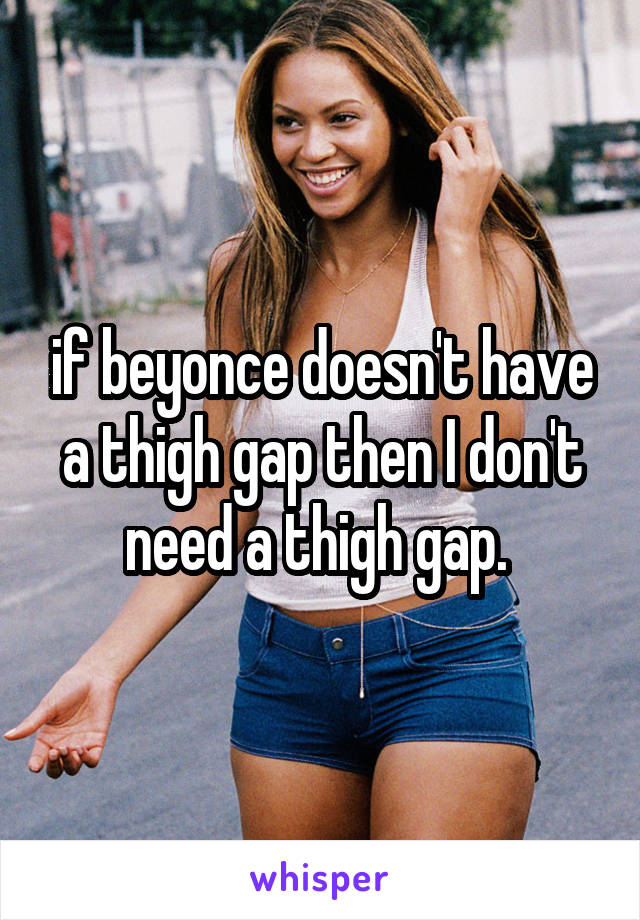if beyonce doesn't have a thigh gap then I don't need a thigh gap. 