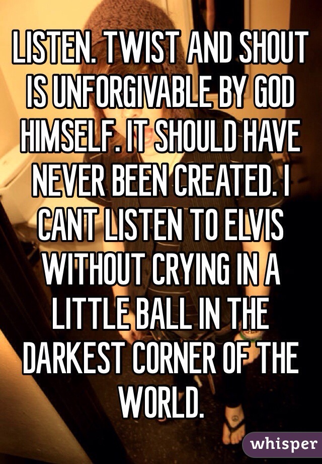 LISTEN. TWIST AND SHOUT IS UNFORGIVABLE BY GOD HIMSELF. IT SHOULD HAVE NEVER BEEN CREATED. I CANT LISTEN TO ELVIS WITHOUT CRYING IN A LITTLE BALL IN THE DARKEST CORNER OF THE WORLD. 
