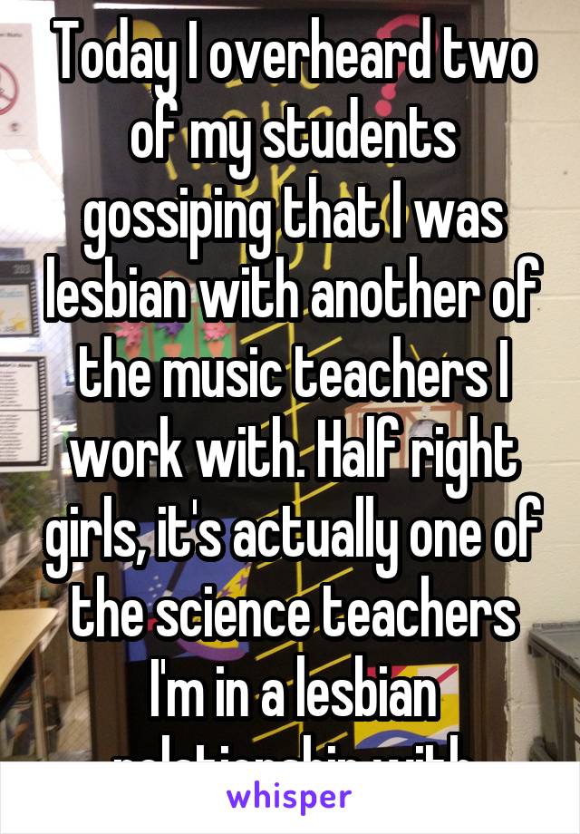 Today I overheard two of my students gossiping that I was lesbian with another of the music teachers I work with. Half right girls, it's actually one of the science teachers I'm in a lesbian relationship with