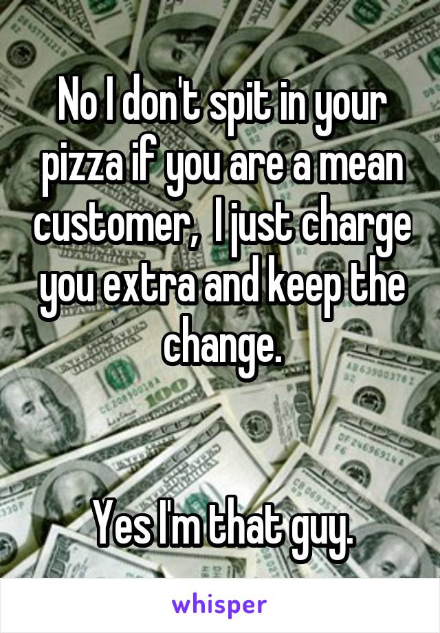 No I don't spit in your pizza if you are a mean customer,  I just charge you extra and keep the change.


Yes I'm that guy.