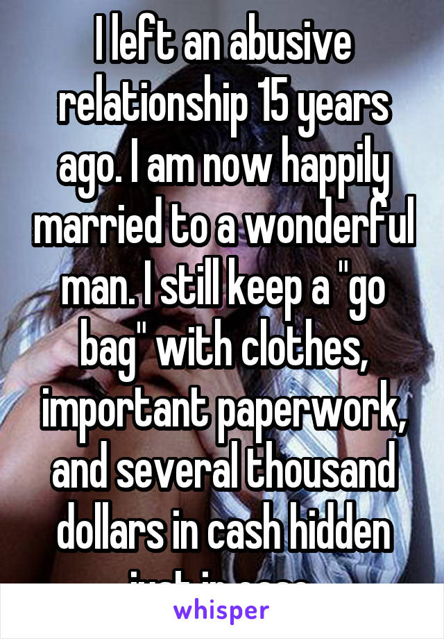 I left an abusive relationship 15 years ago. I am now happily married to a wonderful man. I still keep a "go bag" with clothes, important paperwork, and several thousand dollars in cash hidden just in case.