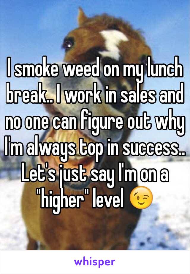 I smoke weed on my lunch break.. I work in sales and no one can figure out why I'm always top in success.. Let's just say I'm on a "higher" level 