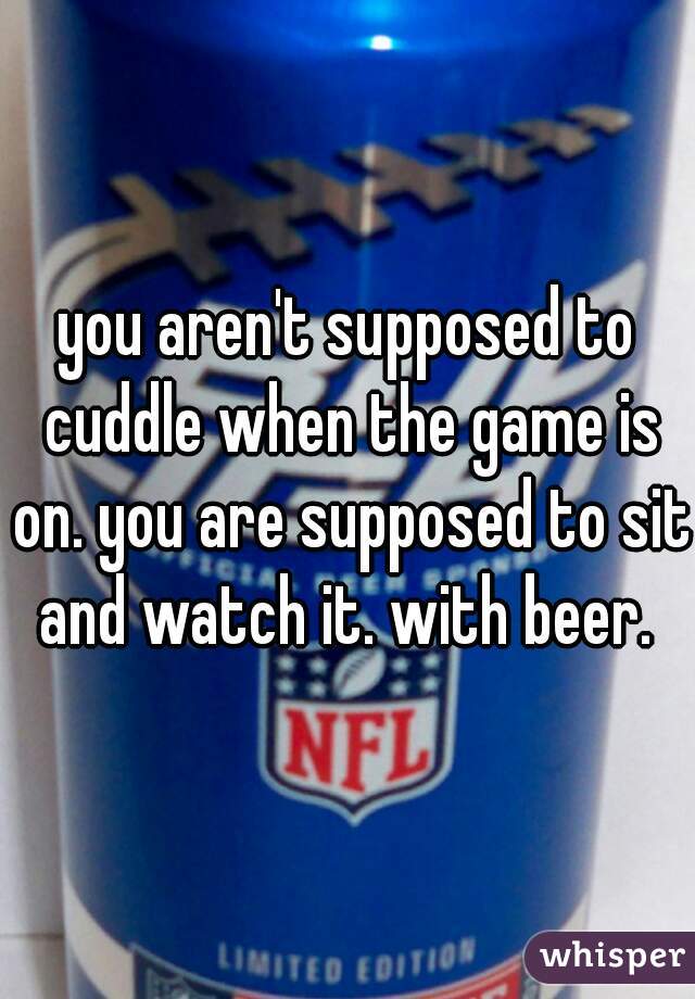 you aren't supposed to cuddle when the game is on. you are supposed to sit and watch it. with beer. 
