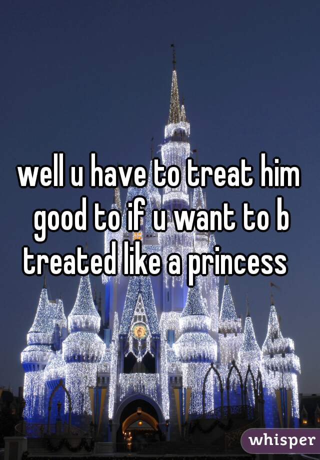 well u have to treat him good to if u want to b treated like a princess  