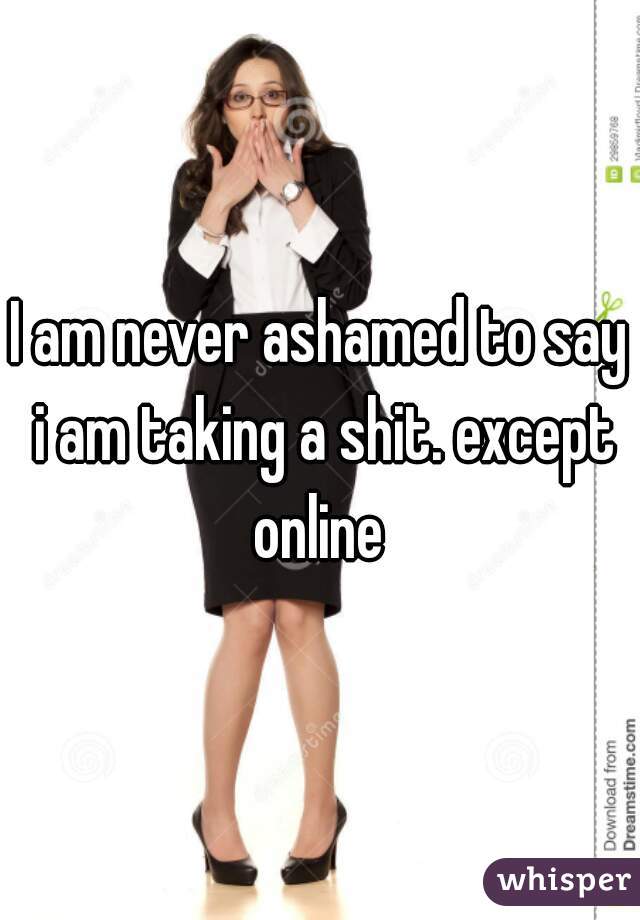 I am never ashamed to say i am taking a shit. except online 