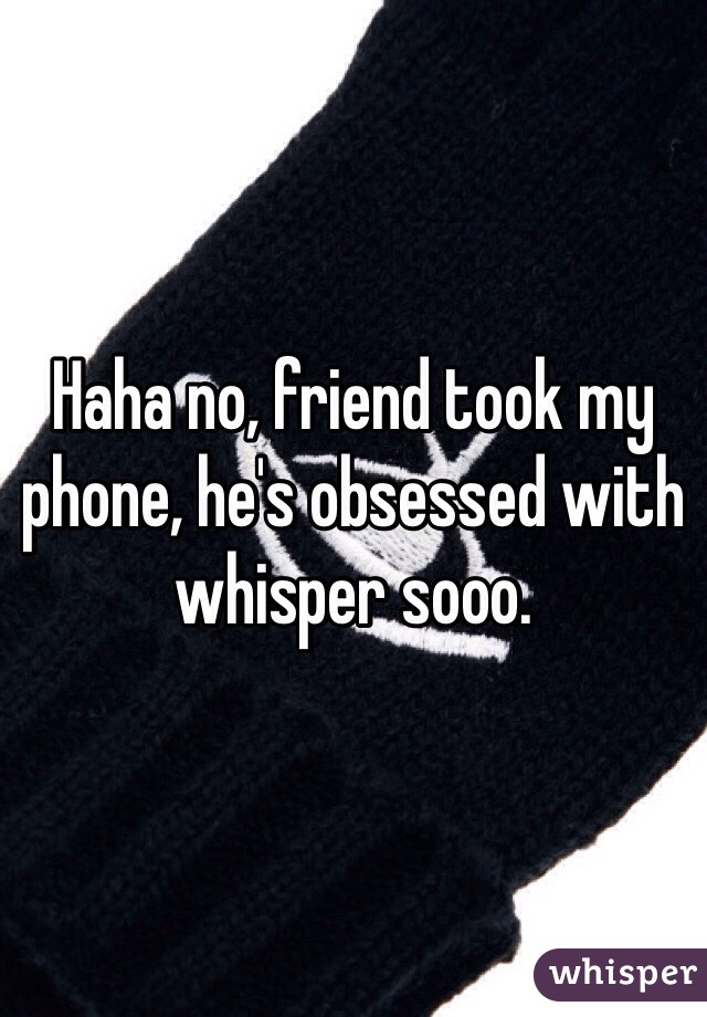 Haha no, friend took my phone, he's obsessed with whisper sooo.
