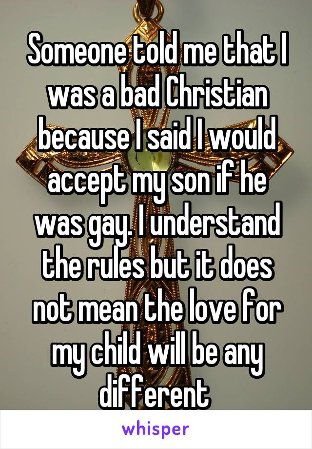 Someone told me that I was a bad Christian because I said I would accept my son if he was gay. I understand the rules but it does not mean the love for my child will be any different 