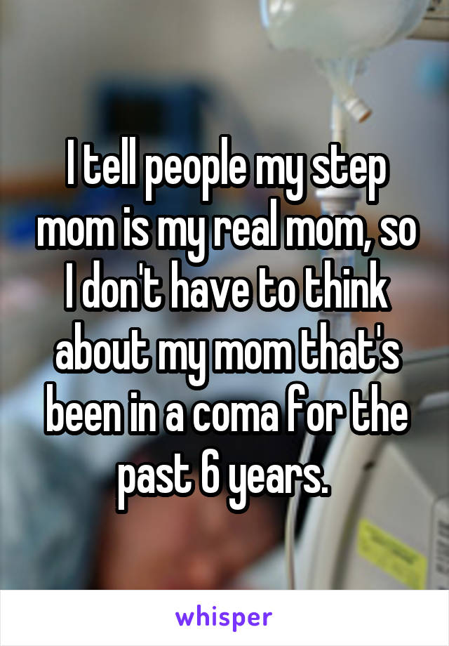 I tell people my step mom is my real mom, so I don't have to think about my mom that's been in a coma for the past 6 years. 