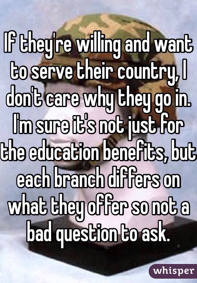 If they're willing and want to serve their country, I don't care why they go in. I'm sure it's not just for the education benefits, but each branch differs on what they offer so not a bad question to ask.