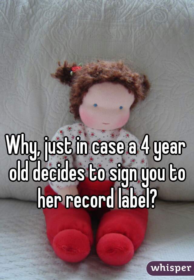 Why, just in case a 4 year old decides to sign you to her record label?
