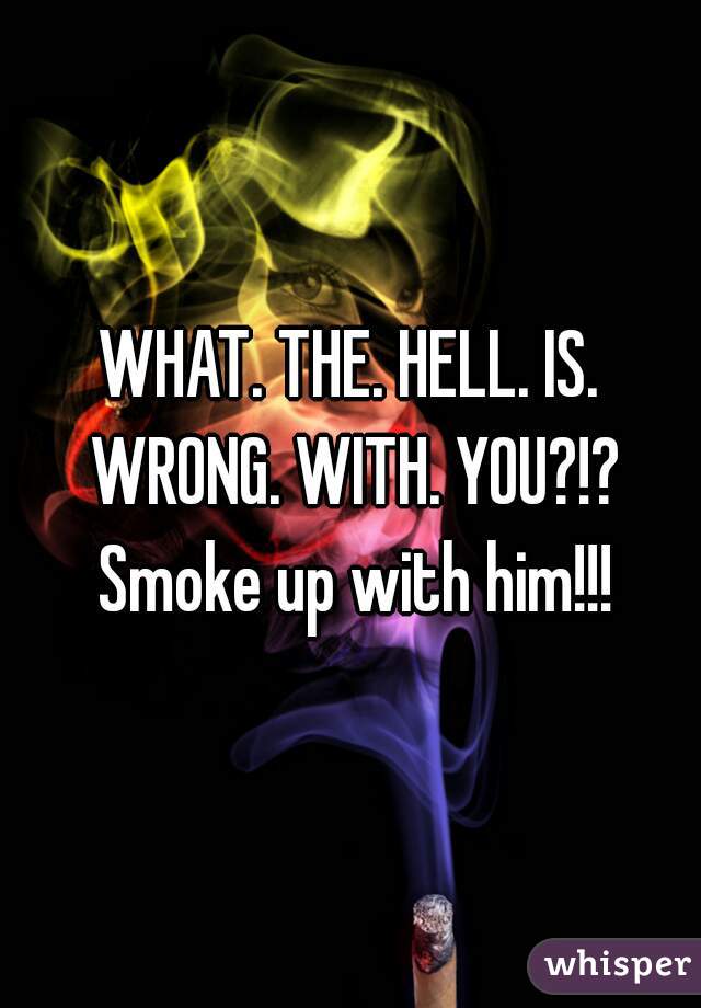 WHAT. THE. HELL. IS. WRONG. WITH. YOU?!? Smoke up with him!!!