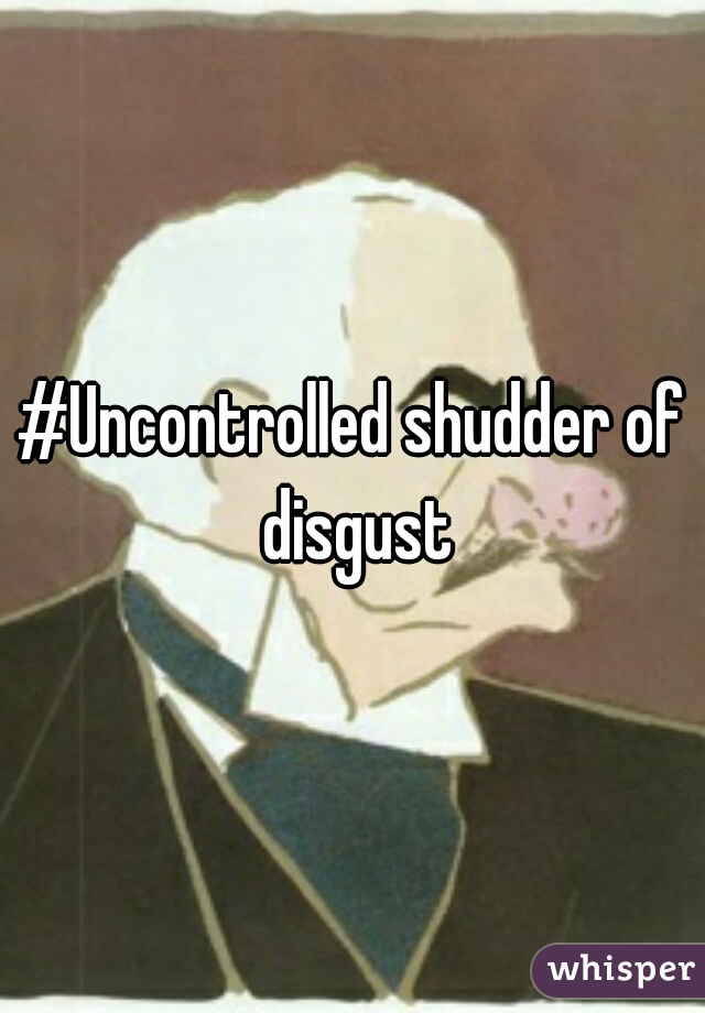 #Uncontrolled shudder of disgust