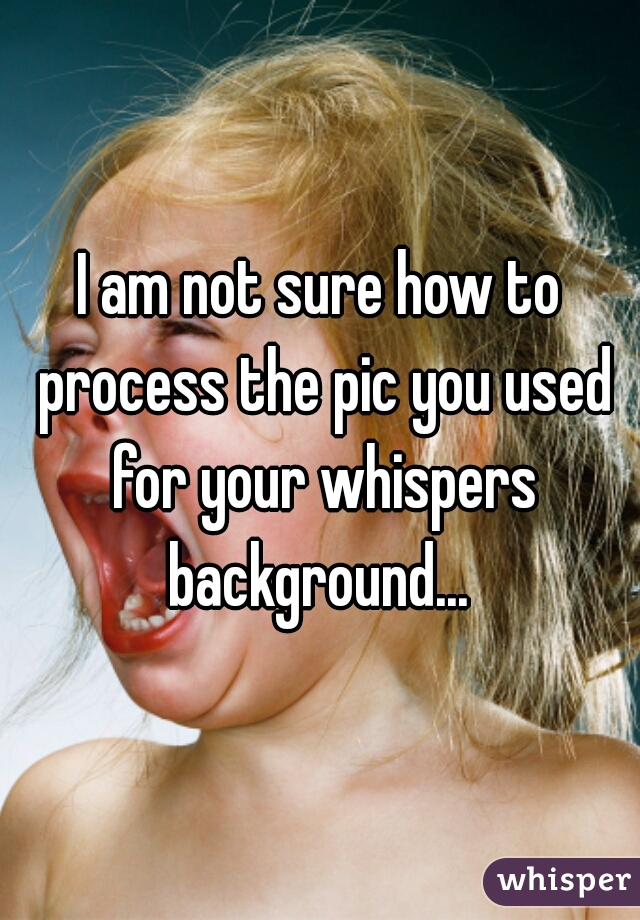 I am not sure how to process the pic you used for your whispers background... 