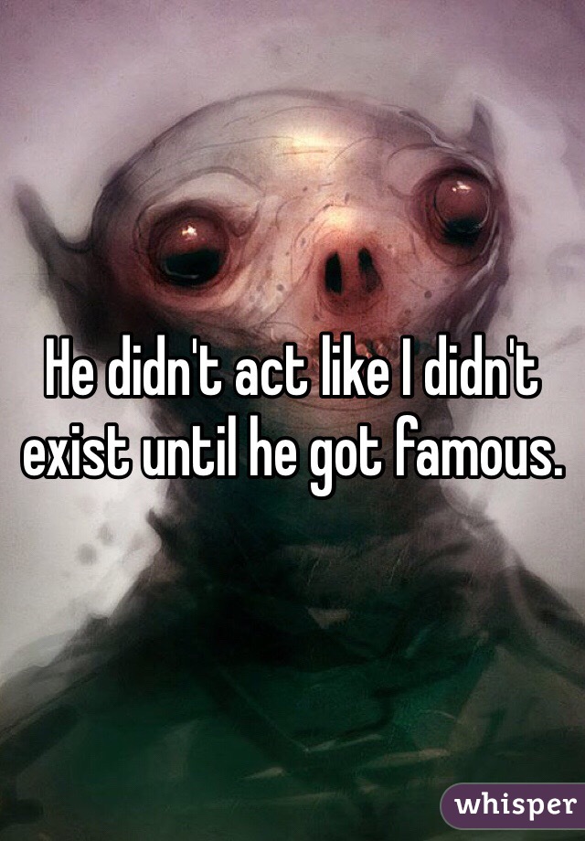 He didn't act like I didn't exist until he got famous.