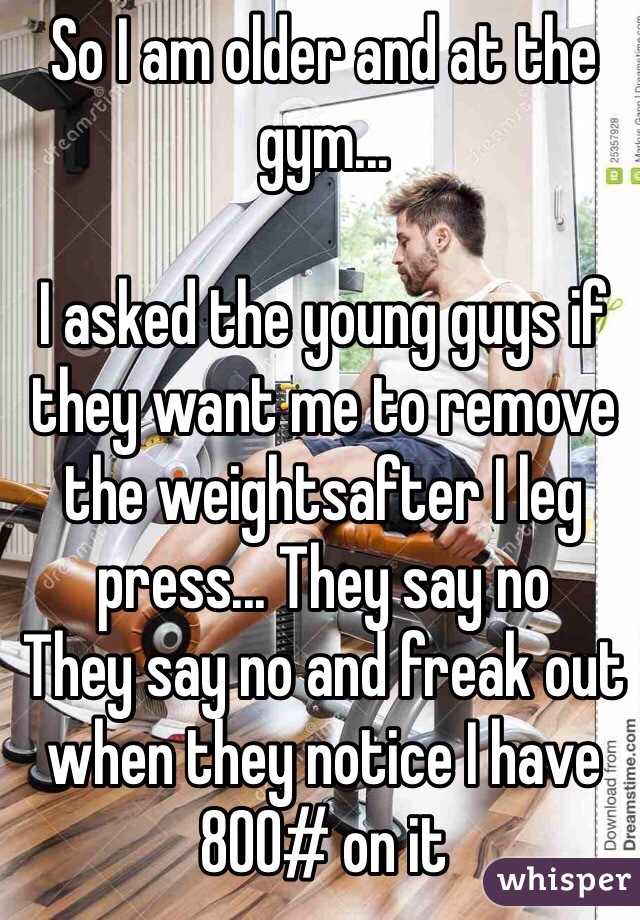 So I am older and at the gym...

I asked the young guys if they want me to remove the weightsafter I leg press... They say no
They say no and freak out when they notice I have 800# on it