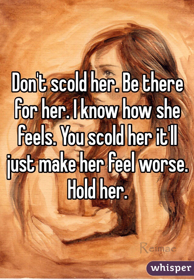 Don't scold her. Be there for her. I know how she feels. You scold her it'll just make her feel worse. Hold her.