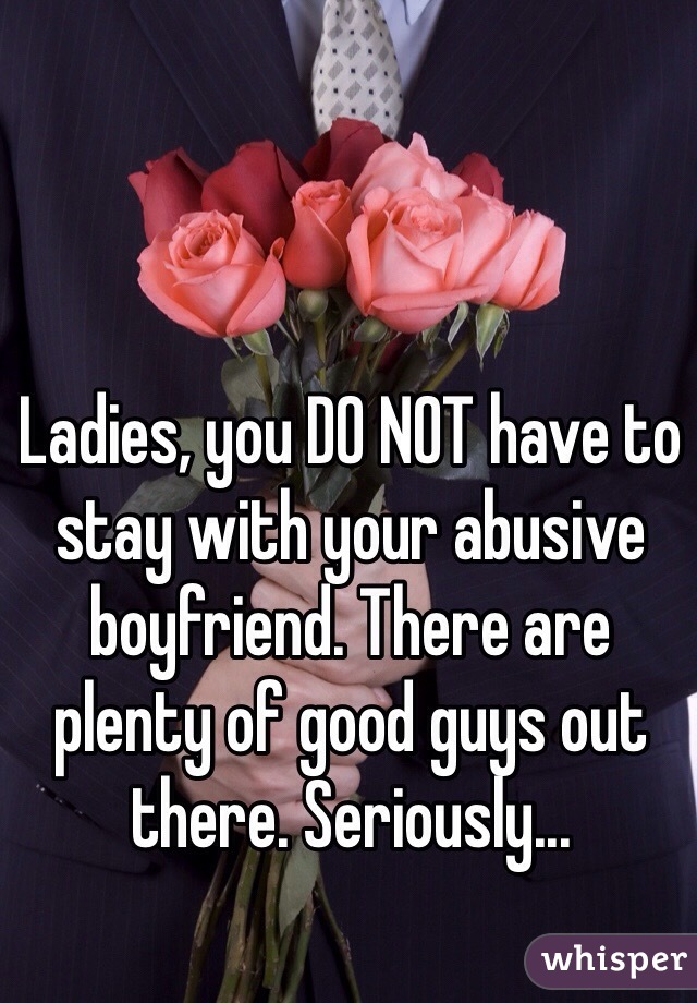 Ladies, you DO NOT have to stay with your abusive boyfriend. There are plenty of good guys out there. Seriously...