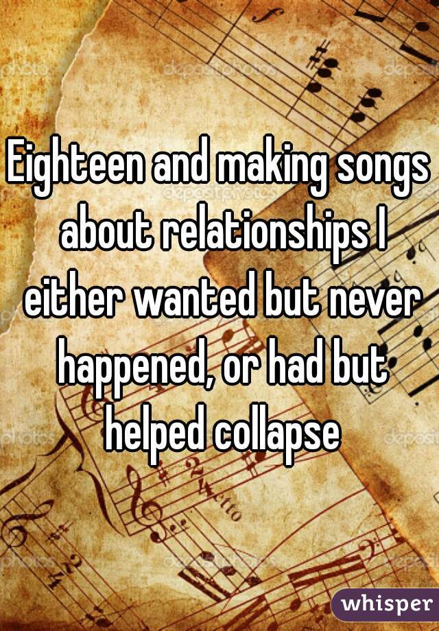 Eighteen and making songs about relationships I either wanted but never happened, or had but helped collapse