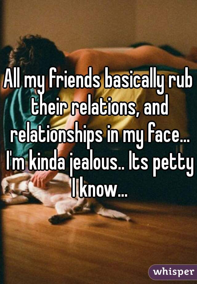 All my friends basically rub their relations, and relationships in my face... I'm kinda jealous.. Its petty I know...