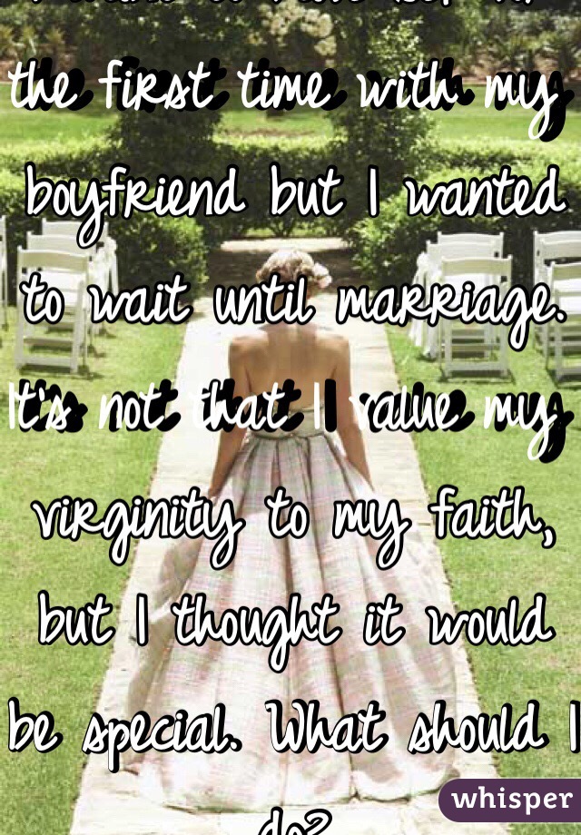 I want to have sex for the first time with my boyfriend but I wanted to wait until marriage. It's not that I value my virginity to my faith, but I thought it would be special. What should I do? 