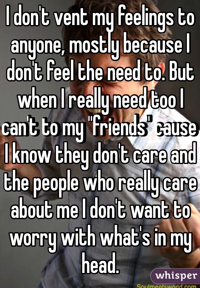 I don't vent my feelings to anyone, mostly because I don't feel the need to. But when I really need too I can't to my "friends" cause I know they don't care and the people who really care about me I don't want to worry with what's in my head.