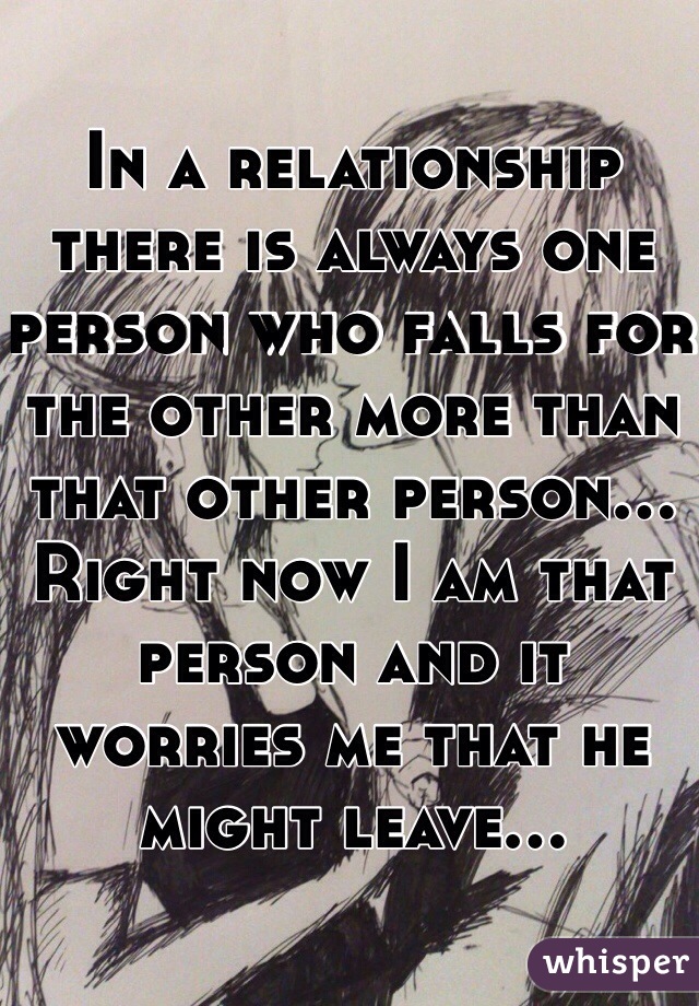 In a relationship there is always one person who falls for the other more than that other person... Right now I am that person and it worries me that he might leave... 