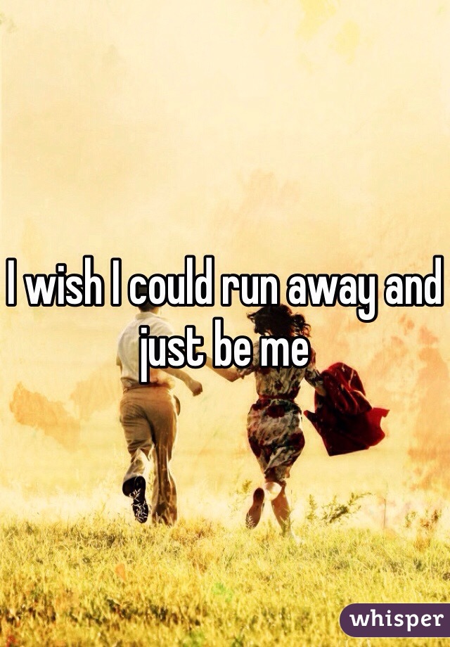 I wish I could run away and just be me 