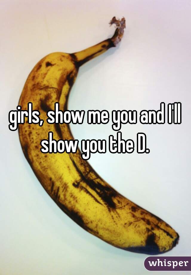 girls, show me you and I'll show you the D. 