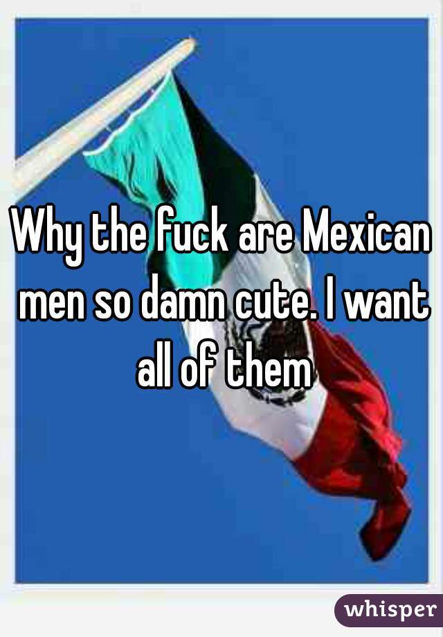 Why the fuck are Mexican men so damn cute. I want all of them