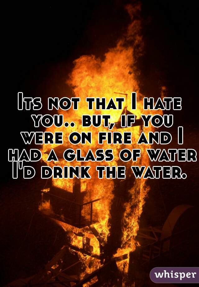 Its not that I hate you.. but, if you were on fire and I had a glass of water I'd drink the water. 