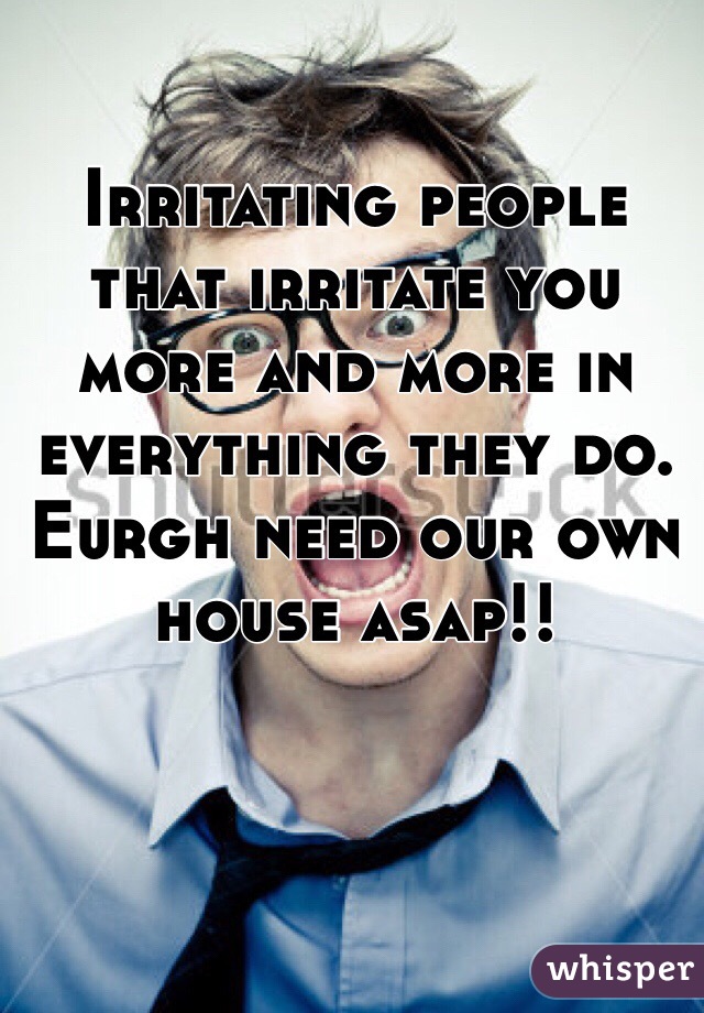 Irritating people that irritate you more and more in everything they do. Eurgh need our own house asap!!