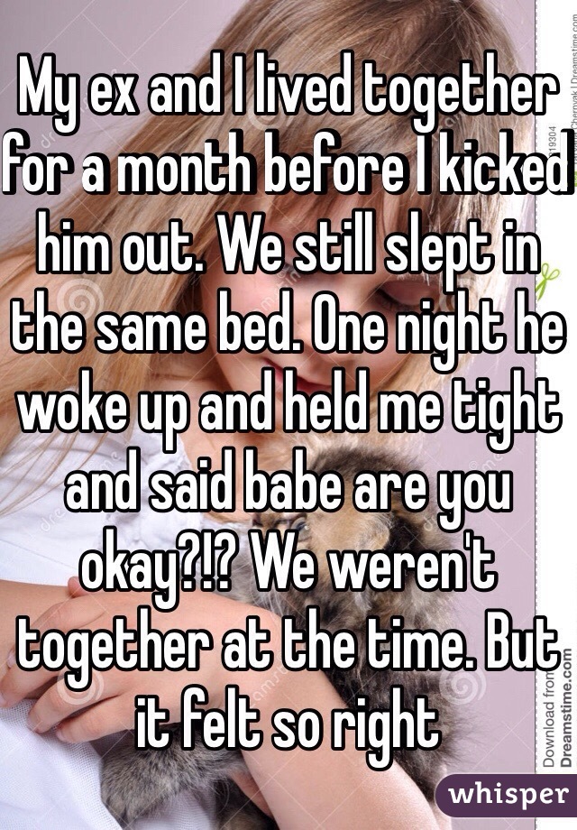 My ex and I lived together for a month before I kicked him out. We still slept in the same bed. One night he woke up and held me tight and said babe are you okay?!? We weren't together at the time. But it felt so right