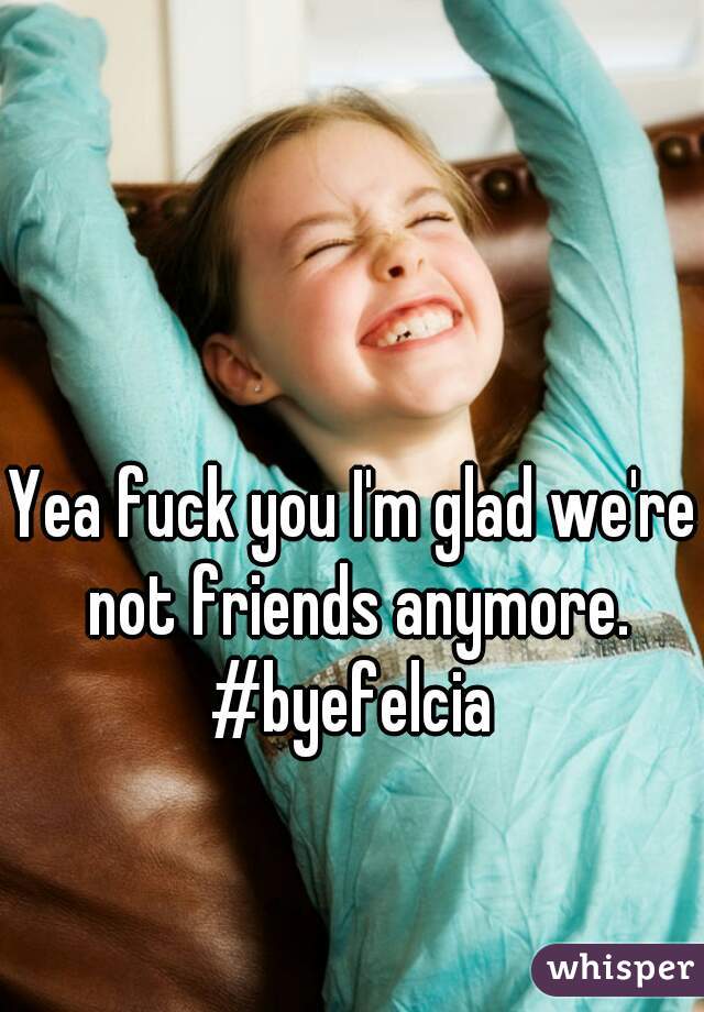 Yea fuck you I'm glad we're not friends anymore.
#byefelcia