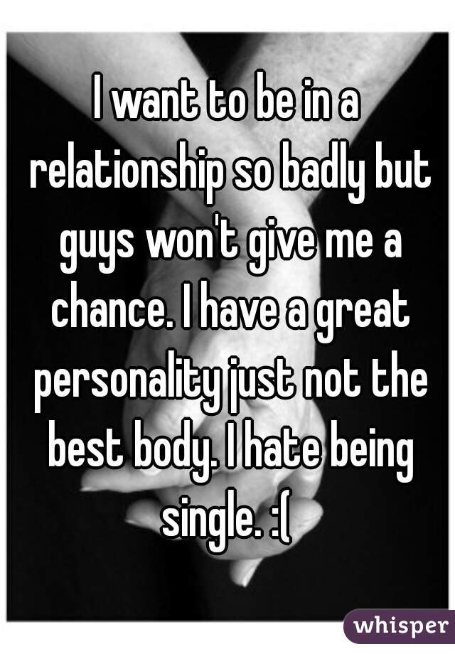 I want to be in a relationship so badly but guys won't give me a chance. I have a great personality just not the best body. I hate being single. :( 