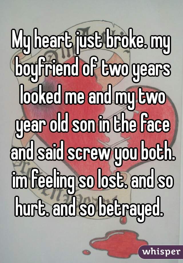 My heart just broke. my boyfriend of two years looked me and my two year old son in the face and said screw you both. im feeling so lost. and so hurt. and so betrayed.  
