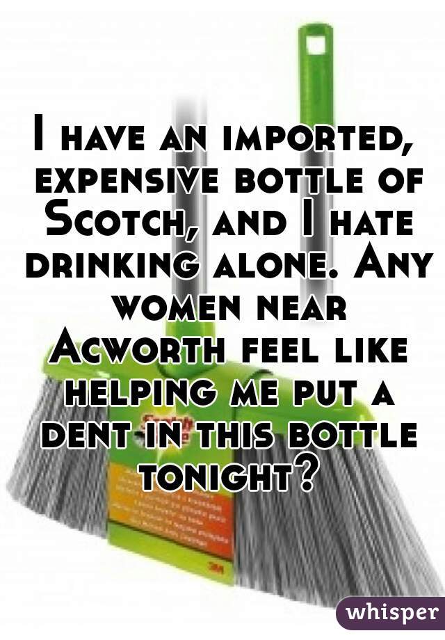 I have an imported, expensive bottle of Scotch, and I hate drinking alone. Any women near Acworth feel like helping me put a dent in this bottle tonight?