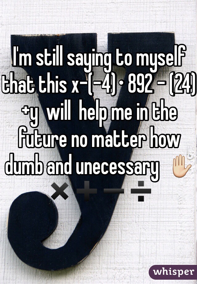 I'm still saying to myself that this x-(-4)• 892 - (24) +y  will  help me in the future no matter how dumb and unecessary  ✋✖️➕➖➗ 
              